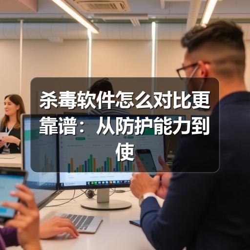 杀毒软件怎么对比更靠谱:从防护能力到使用体验的选型指南